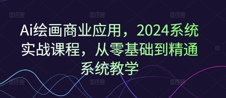 Ai绘画商业应用，2024系统实战课程，从零基础到精通系统教学-富爸爸项目圈