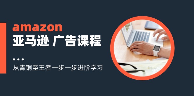 （11839期）amazon亚马逊 广告课程：从青铜至王者一步一步进阶学习（16节）-富爸爸项目圈