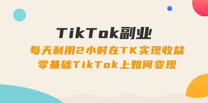 TikTok副业课：每天利用2小时在TK实现收益，零基础TikTok上如何变现（34节）-富爸爸项目圈