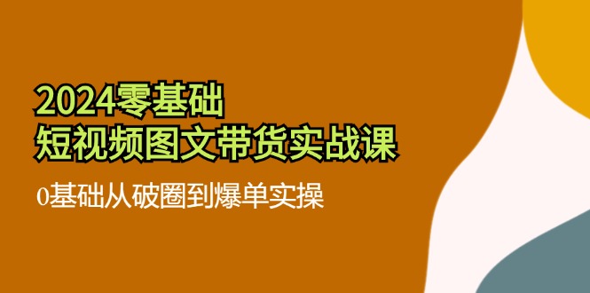 （11878期）2024零基础·短视频图文带货实战课：0基础从破圈到爆单实操（35节课）-富爸爸项目圈