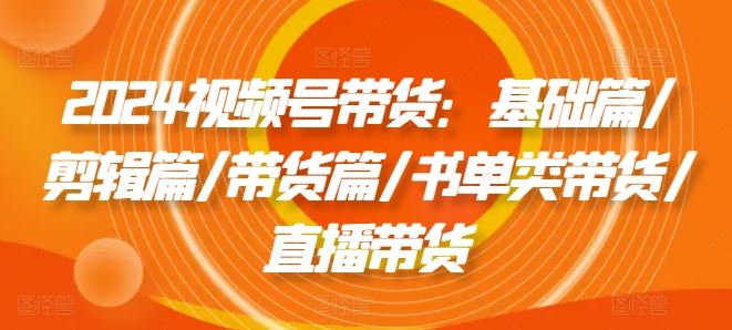 2024视频号带货：基础篇/剪辑篇/带货篇/书单类带货/直播带货-富爸爸项目圈