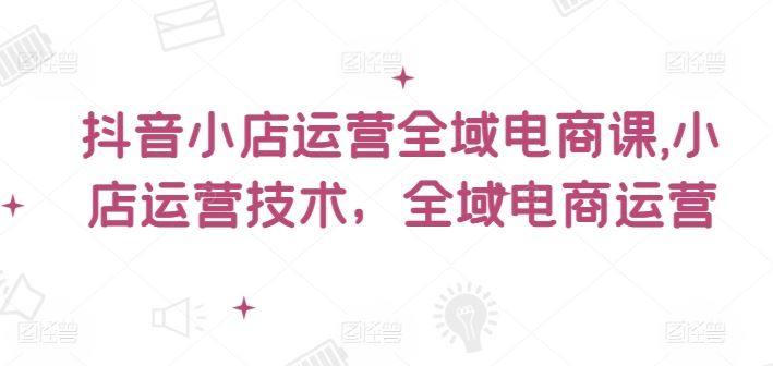 抖音小店运营全域电商课，​小店运营技术，全域电商运营-富爸爸项目圈