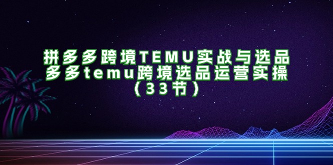 （11934期）拼多多跨境TEMU实战与选品，多多temu跨境选品运营实操（33节）-富爸爸项目圈