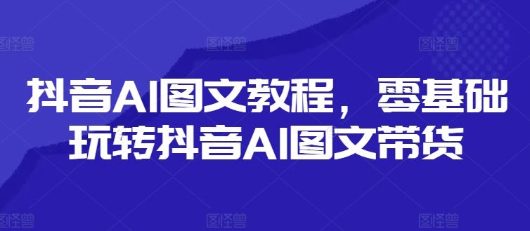 抖音AI图文教程，零基础玩转抖音AI图文带货-富爸爸项目圈