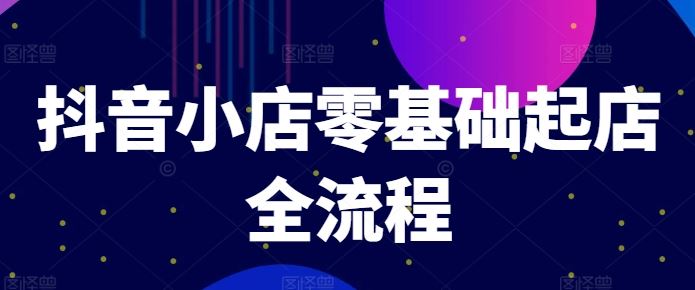 抖音小店零基础起店全流程，快速打造单品爆款技巧、商品卡引流模式与推流算法等-富爸爸项目圈