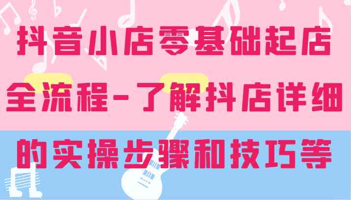 抖音小店零基础起店全流程-详细学习抖店的实操步骤和技巧等-富爸爸项目圈