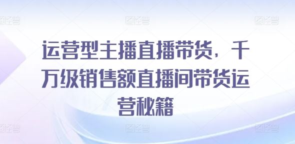 运营型主播直播带货，​千万级销售额直播间带货运营秘籍-富爸爸项目圈