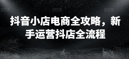 抖音小店电商全攻略，新手运营抖店全流程-富爸爸项目圈