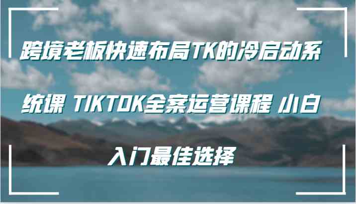 跨境老板快速布局TK的冷启动系统课 TIKTOK全案运营课程 小白入门最佳选择-富爸爸项目圈