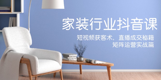 家装抖音课：短视频获客术，直播成交秘籍，矩阵运营实战篇-富爸爸项目圈