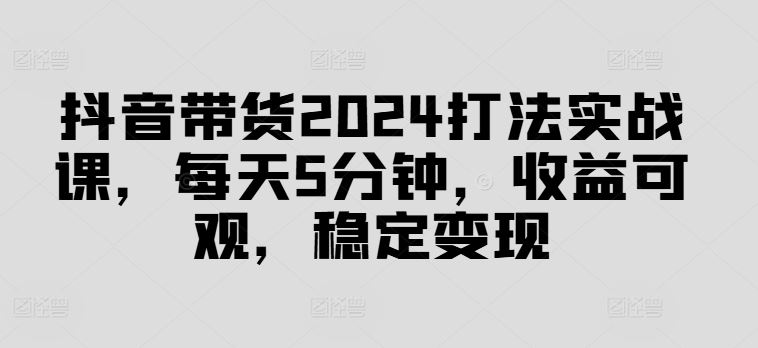 抖音带货2024打法实战课，每天5分钟，收益可观，稳定变现【揭秘】-富爸爸项目圈