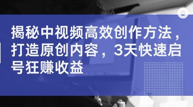 揭秘中视频高效创作方法，打造原创内容，3天快速启号狂赚收益【揭秘】-富爸爸项目圈