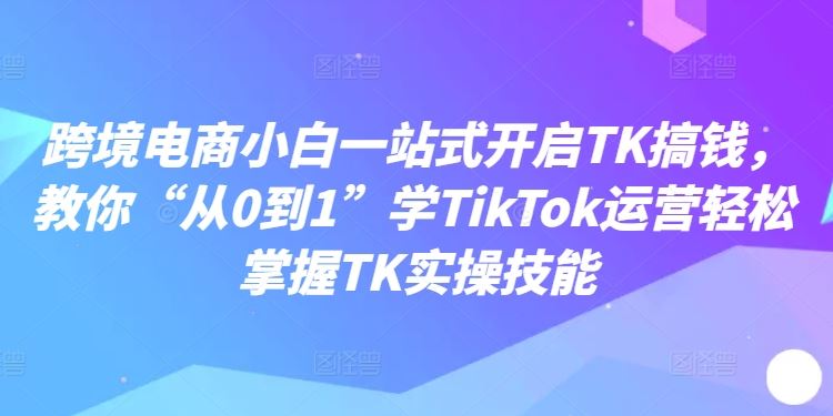 跨境电商小白一站式开启TK搞钱，教你“从0到1”学TikTok运营轻松掌握TK实操技能-富爸爸项目圈