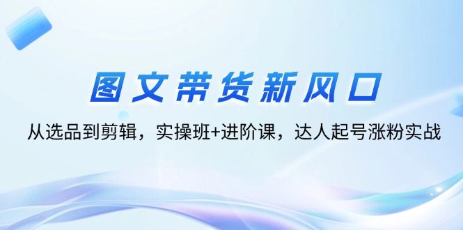 （12306期）图文带货新风口：从选品到剪辑，实操班+进阶课，达人起号涨粉实战-富爸爸项目圈