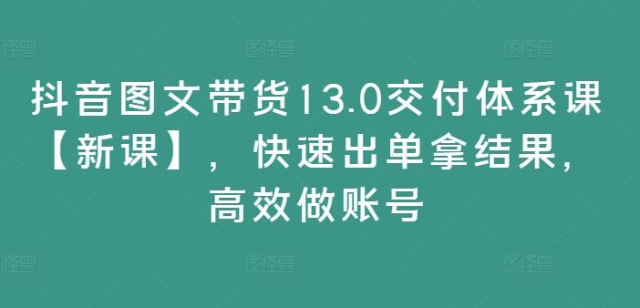 抖音图文带货13.0交付体系课【新课】，快速出单拿结果，高效做账号-富爸爸项目圈