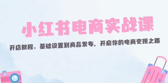 （12367期）小红书电商实战课：开店教程、基础设置到商品发布，开启你的电商变现之路-富爸爸项目圈