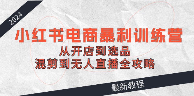 2024小红书电商暴利训练营：从开店到选品，混剪到无人直播全攻略-富爸爸项目圈