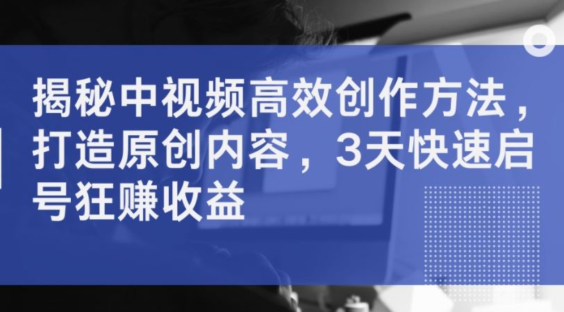 揭秘中视频高效创作方法，打造原创内容，3天快速启号狂赚收益-富爸爸项目圈