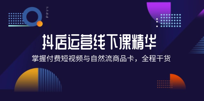 （12415期）抖店进阶线下课精华：掌握付费短视频与自然流商品卡，全程干货！-富爸爸项目圈