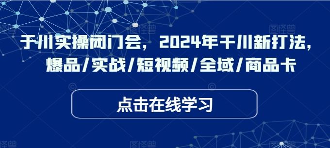 于川实操闭门会，2024年干川新打法，爆品/实战/短视频/全域/商品卡-富爸爸项目圈