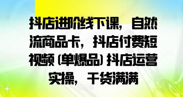 抖店进阶线下课，自然流商品卡，抖店付费短视频(单爆品)抖店运营实操，干货满满-富爸爸项目圈