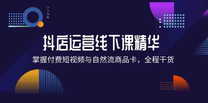 抖店进阶线下课精华：掌握付费短视频与自然流商品卡，全程干货！-富爸爸项目圈