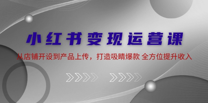 小红书变现运营课：从店铺开设到产品上传，打造吸睛爆款 全方位提升收入-富爸爸项目圈