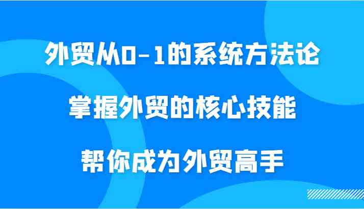 外贸从0-1的系统方法论，掌握外贸的核心技能，帮你成为外贸高手-富爸爸项目圈