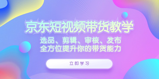 京东短视频带货教学：选品、剪辑、审核、发布，全方位提升你的带货能力-富爸爸项目圈