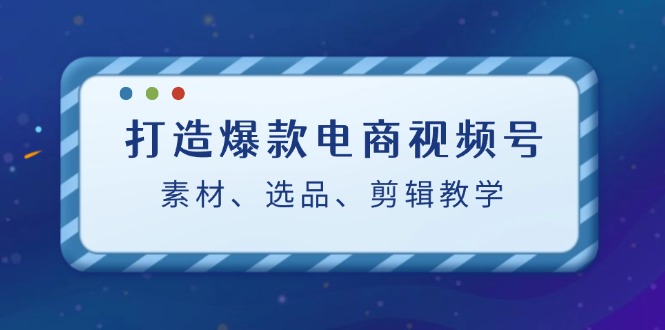 （12596期）打造爆款电商视频号：素材、选品、剪辑教程（附工具）-富爸爸项目圈