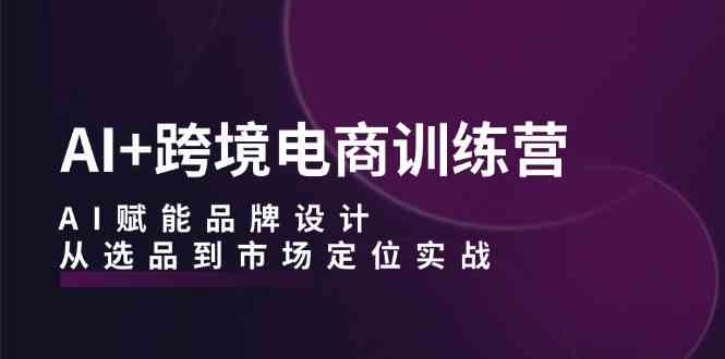 AI+跨境电商训练营：AI赋能品牌设计，从选品到市场定位实战-富爸爸项目圈