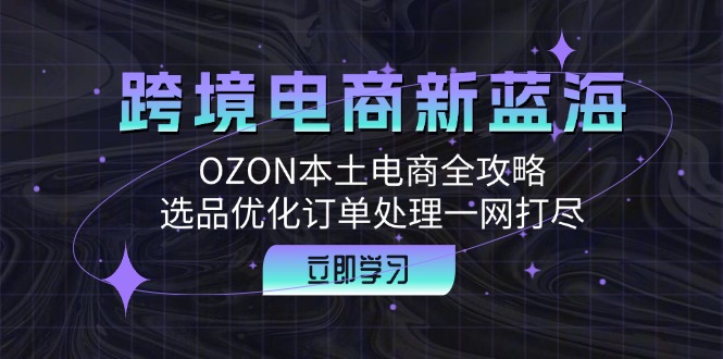 （12632期）跨境电商新蓝海：OZON本土电商全攻略，选品优化订单处理一网打尽-富爸爸项目圈