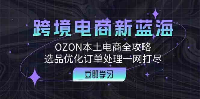 跨境电商新蓝海：OZON本土电商全攻略，选品优化订单处理一网打尽-富爸爸项目圈