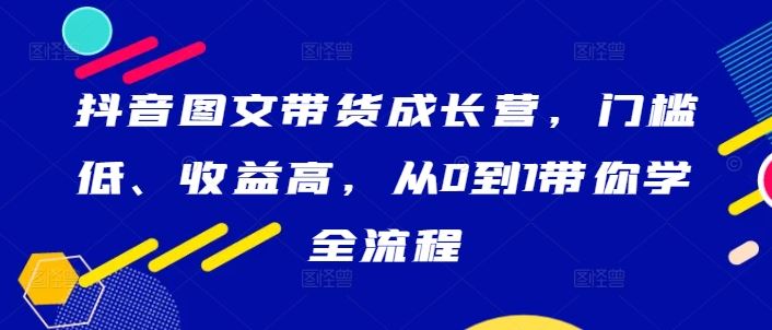 抖音图文带货成长营，门槛低、收益高，从0到1带你学全流程-富爸爸项目圈