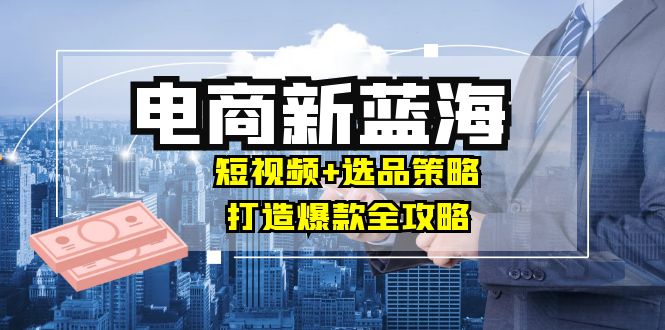 （12677期）商家必看电商新蓝海：短视频+选品策略，打造爆款全攻略，月入10w+-富爸爸项目圈