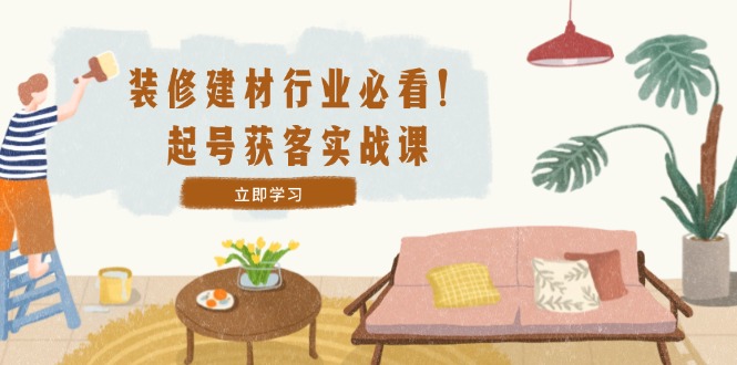 （12754期）装修-建材行业必看！起号获客实战课：精准定位+爆款视频+高效运营-富爸爸项目圈