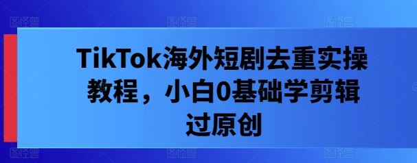 TikTok海外短剧去重实操教程，小白0基础学剪辑过原创-富爸爸项目圈