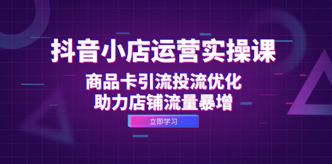 （12834期）抖音小店运营实操课：商品卡引流投流优化，助力店铺流量暴增-富爸爸项目圈