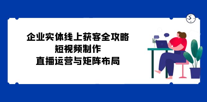 （12966期）企业实体线上获客全攻略：短视频制作、直播运营与矩阵布局-富爸爸项目圈