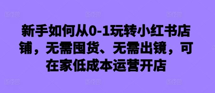 新手如何从0-1玩转小红书店铺，无需囤货、无需出镜，可在家低成本运营开店-富爸爸项目圈