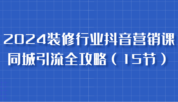 2024装修行业抖音营销课，同城引流全攻略，跟实战家学获客，成为数据驱动的营销专家-富爸爸项目圈