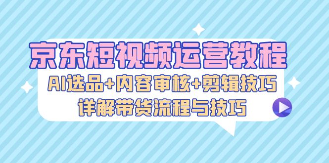 （13044期）京东短视频运营教程：AI选品+内容审核+剪辑技巧，详解带货流程与技巧-富爸爸项目圈