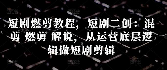 短剧燃剪教程，短剧二创：混剪 燃剪 解说，从运营底层逻辑做短剧剪辑-富爸爸项目圈