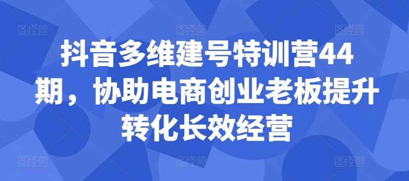 抖音多维建号特训营44期，协助电商创业老板提升转化长效经营-富爸爸项目圈