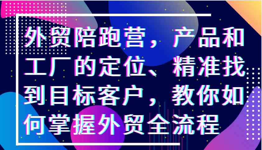 外贸陪跑营，产品和工厂的定位、精准找到目标客户，教你如何掌握外贸全流程-富爸爸项目圈