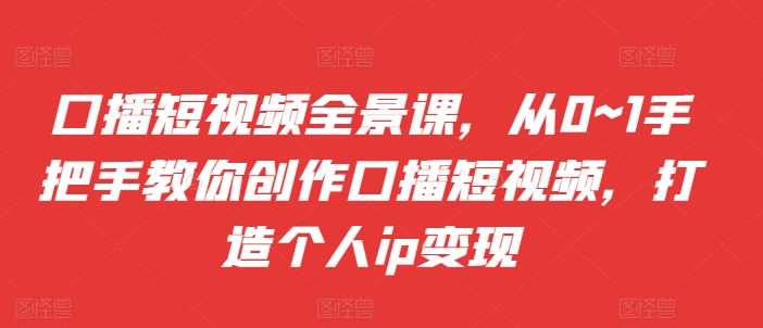 口播短视频全景课，​从0~1手把手教你创作口播短视频，打造个人ip变现-富爸爸项目圈