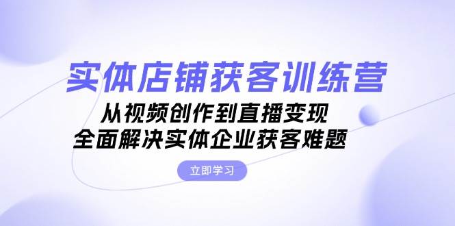 实体店铺获客特训营：从视频创作到直播变现，全面解决实体企业获客难题-富爸爸项目圈