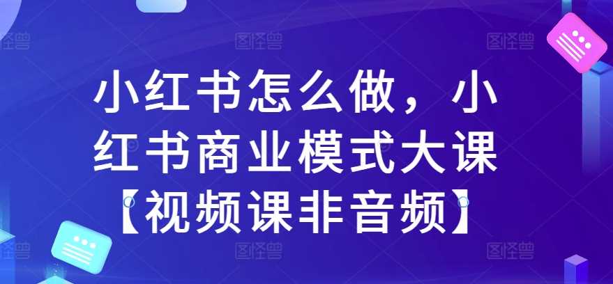 小红书怎么做，小红书商业模式大课【视频课非音频】-富爸爸项目圈