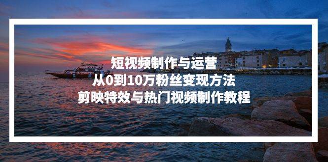 （13247期）短视频制作与运营，从0到10万粉丝变现方法，剪映特效与热门视频制作教程-富爸爸项目圈