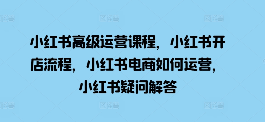 小红书高级运营课程，小红书开店流程，小红书电商如何运营，小红书疑问解答-富爸爸项目圈